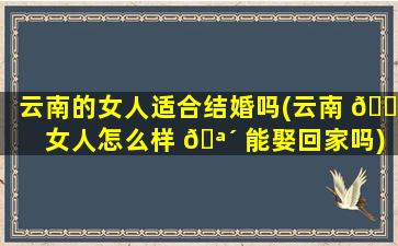 云南的女人适合结婚吗(云南 🐠 女人怎么样 🪴 能娶回家吗)